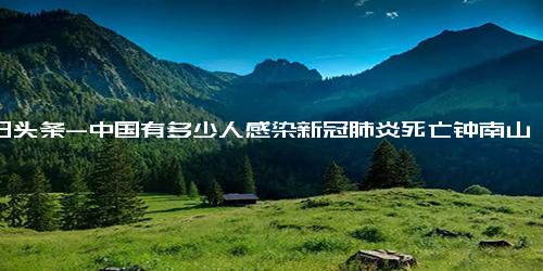 今日头条-中国有多少人感染新冠肺炎死亡钟南山 全国约11亿至12亿人染过新冠详细内容介绍！